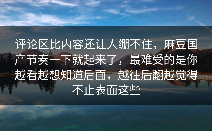 评论区比内容还让人绷不住，麻豆国产节奏一下就起来了，最难受的是你越看越想知道后面，越往后翻越觉得不止表面这些  第1张