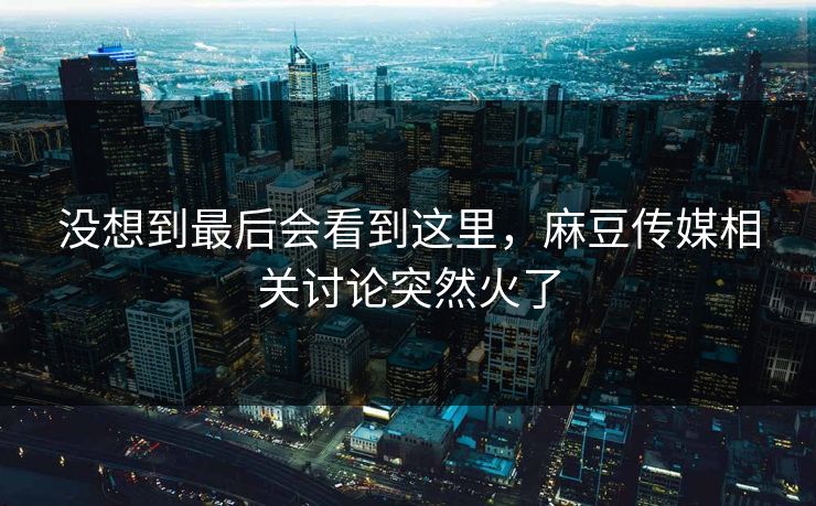 没想到最后会看到这里，麻豆传媒相关讨论突然火了  第1张