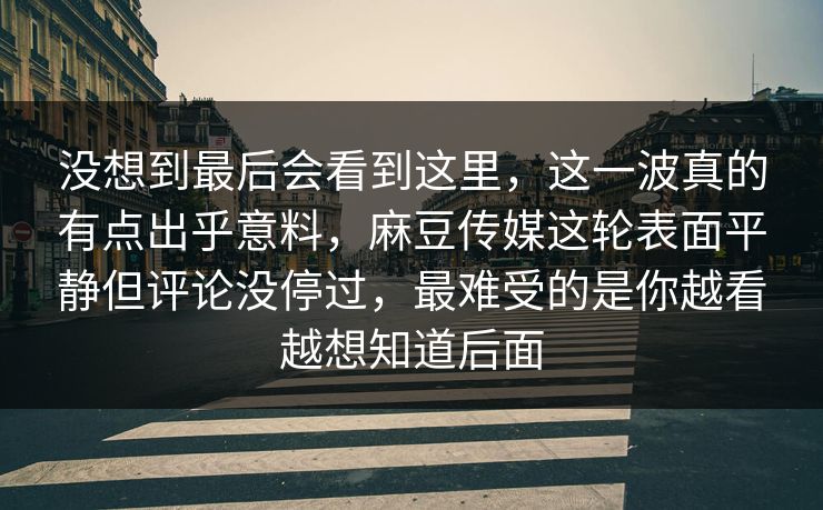 没想到最后会看到这里，这一波真的有点出乎意料，麻豆传媒这轮表面平静但评论没停过，最难受的是你越看越想知道后面  第1张