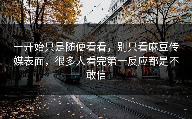 一开始只是随便看看,别只看麻豆传媒表面,很多人看完第一反应都是不敢信 第1张 一开始只是随便看看,别只看麻豆传媒表面,很多人看完第一反应都是不敢信 第1张