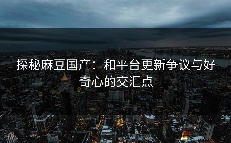 探秘麻豆国产:和平台更新争议与好奇心的交汇点 第1张 探秘麻豆国产:和平台更新争议与好奇心的交汇点 第1张