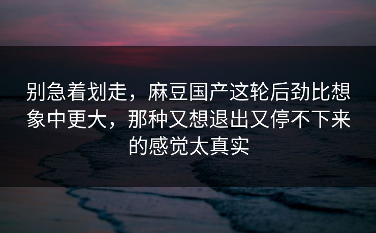 别急着划走,麻豆国产这轮后劲比想象中更大,那种又想退出又停不下来的感觉太真实 第1张 别急着划走,麻豆国产这轮后劲比想象中更大,那种又想退出又停不下来的感觉太真实 第1张