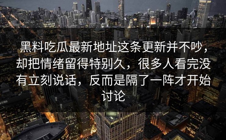 黑料吃瓜最新地址这条更新并不吵，却把情绪留得特别久，很多人看完没有立刻说话，反而是隔了一阵才开始讨论