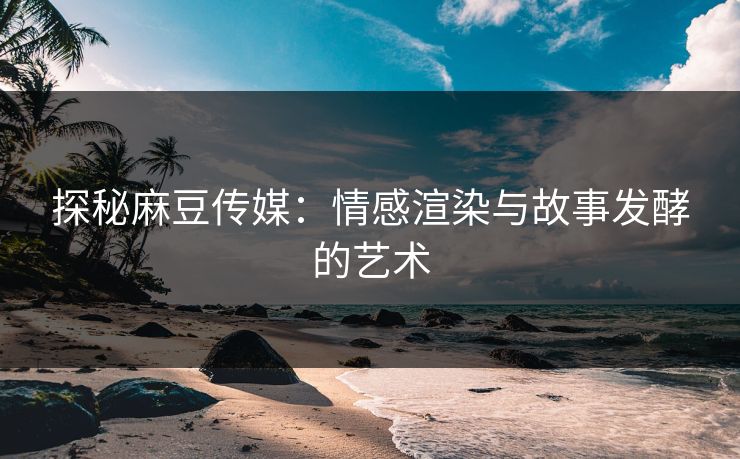 探秘麻豆传媒：情感渲染与故事发酵的艺术