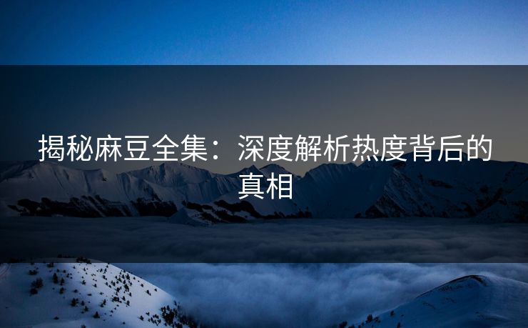 揭秘麻豆全集：深度解析热度背后的真相  第1张