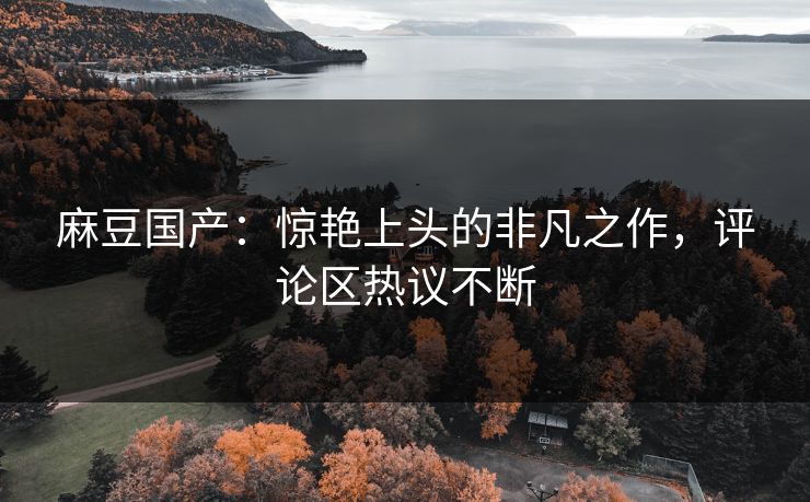 麻豆国产：惊艳上头的非凡之作，评论区热议不断  第1张