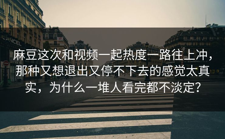 麻豆这次和视频一起热度一路往上冲,那种又想退出又停不下去的感觉太真实,为什么一堆人看完都不淡定? 第1张 麻豆这次和视频一起热度一路往上冲,那种又想退出又停不下去的感觉太真实,为什么一堆人看完都不淡定? 第1张