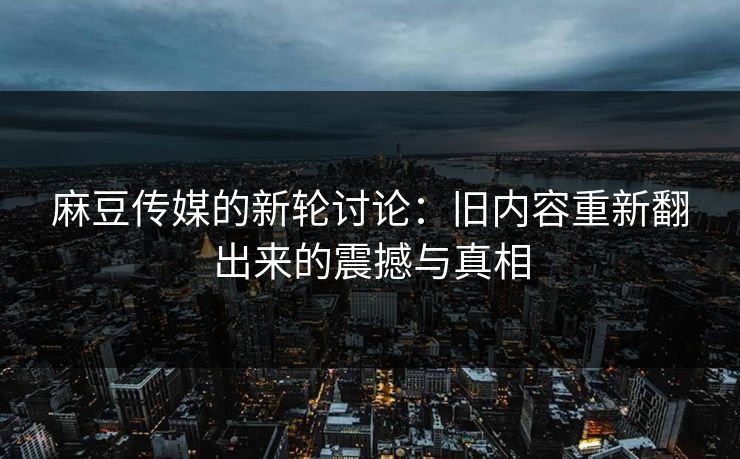 麻豆传媒的新轮讨论:旧内容重新翻出来的震撼与真相 第1张 麻豆传媒的新轮讨论:旧内容重新翻出来的震撼与真相 第1张