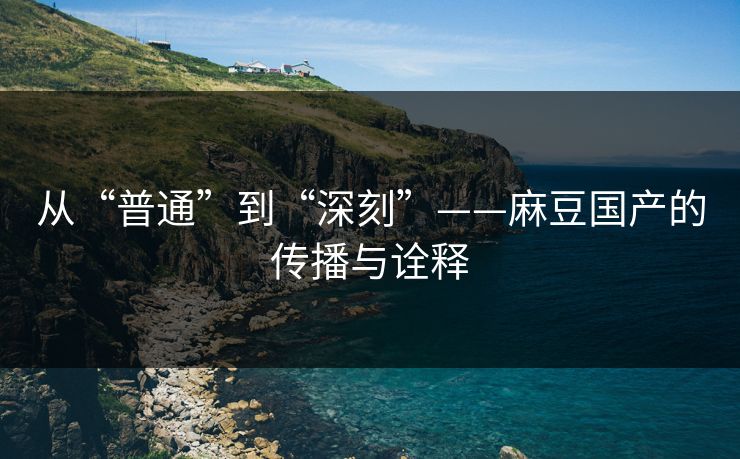 从“普通”到“深刻”——麻豆国产的传播与诠释 从“普通”到“深刻”——麻豆国产的传播与诠释