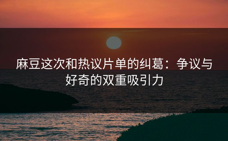 麻豆这次和热议片单的纠葛：争议与好奇的双重吸引力