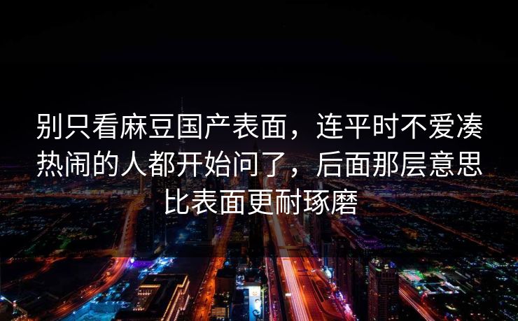 别只看麻豆国产表面，连平时不爱凑热闹的人都开始问了，后面那层意思比表面更耐琢磨