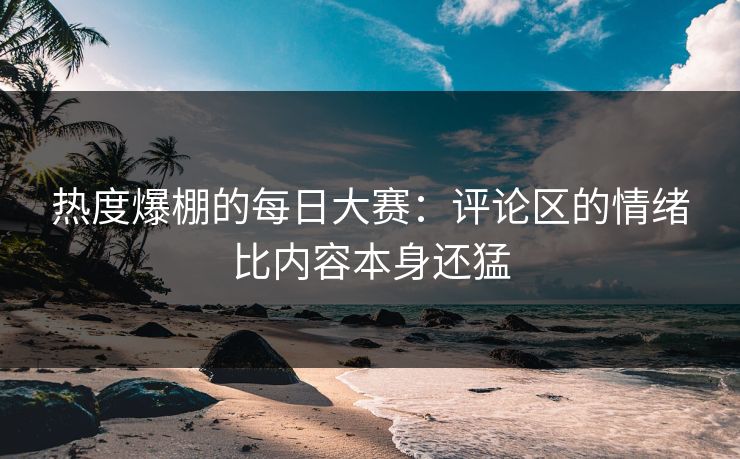 热度爆棚的每日大赛：评论区的情绪比内容本身还猛