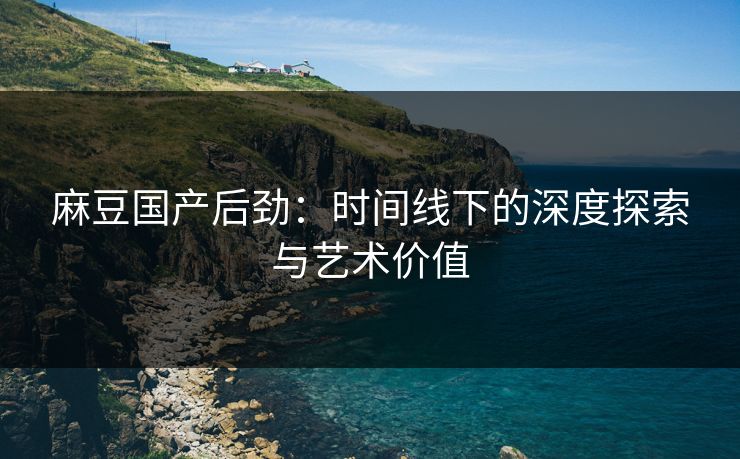 麻豆国产后劲:时间线下的深度探索与艺术价值 第1张 麻豆国产后劲:时间线下的深度探索与艺术价值 第1张