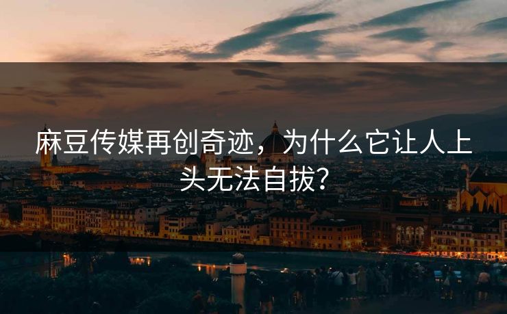 麻豆传媒再创奇迹,为什么它让人上头无法自拔? 第1张 麻豆传媒再创奇迹,为什么它让人上头无法自拔? 第1张