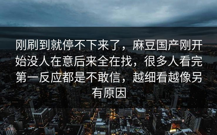 刚刷到就停不下来了，麻豆国产刚开始没人在意后来全在找，很多人看完第一反应都是不敢信，越细看越像另有原因  第1张