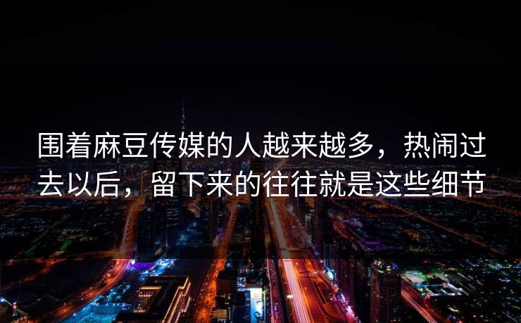 围着麻豆传媒的人越来越多,热闹过去以后,留下来的往往就是这些细节 第1张 围着麻豆传媒的人越来越多,热闹过去以后,留下来的往往就是这些细节 第1张