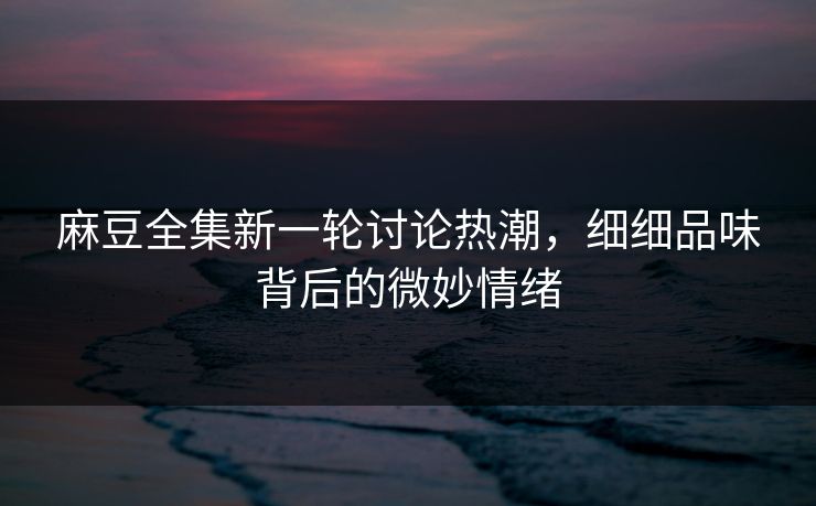麻豆全集新一轮讨论热潮，细细品味背后的微妙情绪  第1张