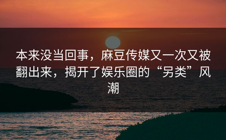 本来没当回事，麻豆传媒又一次又被翻出来，揭开了娱乐圈的“另类”风潮  第1张